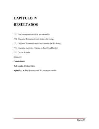 Página 54
CAPÍTULO IV
RESULTADOS
IV.1 Funciones constitutivas de los materiales
IV.2 Diagrama de interacción en función del tiempo
IV.3 Diagrama de momento-curvatura en función del tiempo
IV.4 Diagrama momento-rotación en función del tiempo
IV.5 Curvas de daño
Discusión
Conclusiones
Referencias bibliográficas
Apéndices A. Diseño estructural del puente en estudio.
 