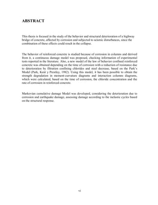 vi
ABSTRACT
This thesis is focused in the study of the behavior and structural deterioration of a highway
bridge of concrete, affected by corrosion and subjected to seismic disturbances, since the
combination of these effects could result in the collapse.
The behavior of reinforced concrete is studied because of corrosion in columns and derived
from it, a continuous damage model was proposed, checking information of experimental
tests reported in the literature. Also, a new model of the law of behavior confined reinforced
concrete was obtained depending on the time of corrosion with a reduction of resistance due
to deterioration by filtration confining chlorides and steel decrease, based on the Park’s
Model (Park, Kent y Prestley, 1982). Using this model, it has been possible to obtain the
strength degradation in moment-curvature diagrams and interaction columns diagrams,
which were calculated, based on the time of corrosion, the chloride concentration and the
rate of corrosion in reinforced concrete.
Markovian cumulative damage Model was developed, considering the deterioration due to
corrosion and earthquake damage, assessing damage according to the inelastic cycles based
on the structural response.
 