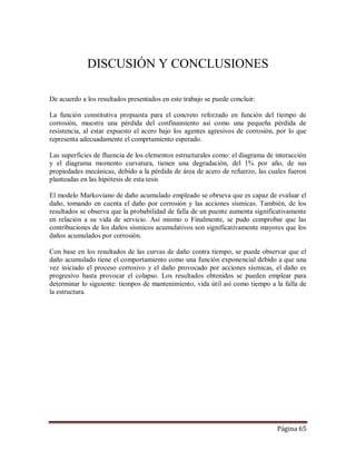 Página 65
DISCUSIÓN Y CONCLUSIONES
De acuerdo a los resultados presentados en este trabajo se puede concluir:
La función constitutiva propuesta para el concreto reforzado en función del tiempo de
corrosión, muestra una pérdida del confinamiento así como una pequeña pérdida de
resistencia, al estar expuesto el acero bajo los agentes agresivos de corrosión, por lo que
representa adecuadamente el comprtamiento esperado.
Las superficies de fluencia de los elementos estructurales como: el diagrama de interacción
y el diagrama momento curvatura, tienen una degradación, del 1% por año, de sus
propiedades mecánicas, debido a la pérdida de área de acero de refuerzo, las cuales fueron
planteadas en las hipótesis de esta tesis
El modelo Markoviano de daño acumulado empleado se obrseva que es capaz de evaluar el
daño, tomando en cuenta el daño por corrosión y las acciones sísmicas. También, de los
resultados se observa que la probabilidad de falla de un puente aumenta significativamente
en relación a su vida de servicio. Así mismo o Finalmente, se pudo comprobar que las
contribuciones de los daños sísmicos acumulativos son significativamente mayores que los
daños acumulados por corrosión.
Con base en los resultados de las curvas de daño contra tiempo, se puede observar que el
daño acumulado tiene el comportamiento como una función exponencial debido a que una
vez iniciado el proceso corrosivo y el daño provocado por acciones sísmicas, el daño es
progresivo hasta provocar el colapso. Los resultados obtenidos se pueden emplear para
determinar lo siguiente: tiempos de mantenimiento, vida útil así como tiempo a la falla de
la estructura.
 