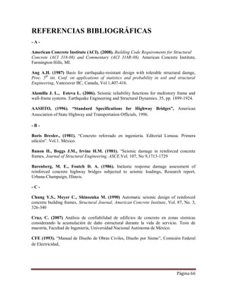 Página 66
REFERENCIAS BIBLIOGRÁFICAS
- A -
American Concrete Institute (ACI). (2008). Building Code Requirements for Structural
Concrete (ACI 318-08) and Commentary (ACI 318R-08). American Concrete Institute,
Farmington Hills, MI.
Ang A.H. (1987) Basis for earthquake-resistant design with tolerable structural damge,
Proc. 5th
int. Conf. on applications of statistics and probability in soil and structural
Engineering, Vancouver BC, Canada, Vol 1,407-416.
Alamilla J. L., Esteva L. (2006). Seismic reliability functions for multistory frame and
wall-frame systems. Earthquake Engineering and Structural Dynamics. 35, pp. 1899-1924.
AASHTO, (1996). “Standard Specifications for Highway Bridges”, American
Association of State Highway and Transportation Officials, 1996.
- B -
Boris Bresler., (1981). “Concreto reforzado en ingeniería. Editorial Limusa. Primera
edición”. Vol.1. México.
Banon H., Boggs J.M., Irvine H.M. (1981). “Seismic damage in reinforced concrete
frames, Journal of Structural Engineering, ASCE,Vol. 107, No 9,1713-1729
Barenberg, M. E., Foutch D. A. (1986). Inelastic response damage assessment of
reinforced concrete highway bridges subjected to seismic loadings, Research report,
Urbana-Champaign, Illinois.
- C -
Chung Y.S., Meyer C., Shinozuka M. (1990) Automatic seismic design of reinforced
concrete building frames, Structural Journal, American Concrete Institute, Vol. 87, No. 3,
326-340
Cruz, C. (2007) Análisis de confiabilidad de edificios de concreto en zonas sísmicas
considerando la acumulación de daño estructural durante la vida de servicio. Tesis de
maestría, Facultad de Ingeniería, Universidad Nacional Autónoma de México.
CFE (1993). “Manual de Diseño de Obras Civiles, Diseño por Sismo”, Comisión Federal
de Electricidad,
 