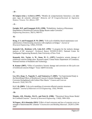 Página 67
- D -
D.Campos-Arias y L.Esteva (1997). “Modelo de comportamiento histeretico y de daño
para vigas de concreto reforzado” Memoria del XI CongresoNacional de Ingenieria
Sismica, Veracur, Ver.,México 1997
- E -
Enright, M.P. and Frangopol, D.M. (1998). “Probabilistic Analysis of Resistance
Degradation of Reinforced Concrete Bridge Beams under Corrosion.”
Engineering Structures, 20(11), 960-971.
-K-
Kong, J. S. and Frangopol, D. M. (2003). “Life-cycle reliability-based maintenance cost
optimization of deteriorating structures with emphasis on bridges.” Journal of
Structural Engineering, 129(6), 818-828.
Kunnath S.K., Reinhom A.M., Lobo R.F. (1992) “A program for the inelastic damage
analysis of RC structures”, Techinical Report NCEER-92-0022, National Center for
Earthquake Engineering Research, State University of New-York
Kunnath, S.K., Taylor, A. W., Stone, W. C., (1997) Cumulative seismic damage of
reinforced concrete bridge piers, Research report, United States Department of Commerce,
National Institute of Standards and Technology.
R. Kumar (2007), “Effect of cumulative Seismic damage and corrosion on life-cycle cost
of reinforced concrete bridges” Texas A&M University
-L-
Lee, H.S., Kage, T., Noguchi, T., and Tomosawa, F. (2003). “An Experimental Study in
the Retrofitting Effects of Reinforced Concrete Columns Damaged by Rebar
Corrosion Strengthened with Carbon Fiber Sheets.” Cement and Concrete
Research, 33(4), 563-570.
Li, C. Q. (2003). “Life-cycle modeling of corrosion affected concrete structures
initiation.” Journal of Materials in Civil Engineering, 15(6), 594-601.
-M-
Mander, J.B., Priestley, M.J.N., and Park R. (1988). “Theoretical Stress-Strain Model
for Confined Concrete.” Journal of Structural Engineering. 114(8), 1804-1826.
M.Tapan y R.S.Aboutaha (2011) “Effect of steel corrosion and loss of concrete cover on
strenght of deteriorated RC columns” Construction and Building Materials. 25(2011) 2596-
2603
 