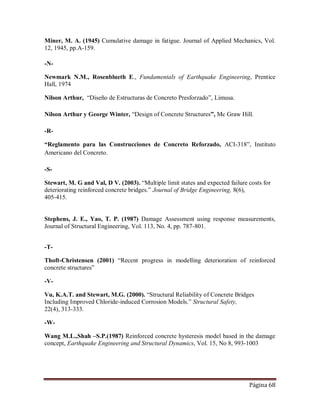 Página 68
Miner, M. A. (1945) Cumulative damage in fatigue. Journal of Applied Mechanics, Vol.
12, 1945, pp.A-159.
-N-
Newmark N.M., Rosenblueth E., Fundamentals of Earthquake Engineering, Prentice
Hall, 1974
Nilson Arthur, “Diseño de Estructuras de Concreto Presforzado”, Limusa.
Nilson Arthur y George Winter, “Design of Concrete Structures”, Mc Graw Hill.
-R-
“Reglamento para las Construcciones de Concreto Reforzado, ACI-318”, Instituto
Americano del Concreto.
-S-
Stewart, M. G and Val, D V. (2003). “Multiple limit states and expected failure costs for
deteriorating reinforced concrete bridges.” Journal of Bridge Engineering, 8(6),
405-415.
Stephens, J. E., Yao, T. P. (1987) Damage Assessment using response measurements,
Journal of Structural Engineering, Vol. 113, No. 4, pp. 787-801.
-T-
Thoft-Christensen (2001) “Recent progress in modelling deterioration of reinforced
concrete structures”
-V-
Vu, K.A.T. and Stewart, M.G. (2000). “Structural Reliability of Concrete Bridges
Including Improved Chloride-induced Corrosion Models.” Structural Safety,
22(4), 313-333.
-W-
Wang M.L.,Shah –S.P.(1987) Reinforced concrete hysteresis model based in the damage
concept, Earthquake Engineering and Structural Dynamics, Vol. 15, No 8, 993-1003
 