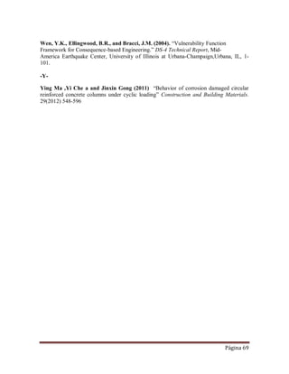 Página 69
Wen, Y.K., Ellingwood, B.R., and Bracci, J.M. (2004). “Vulnerability Function
Framework for Consequence-based Engineering.” DS-4 Technical Report, Mid-
America Earthquake Center, University of Illinois at Urbana-Champaign,Urbana, IL, 1-
101.
-Y-
Ying Ma ,Yi Che a and Jinxin Gong (2011) “Behavior of corrosion damaged circular
reinforced concrete columns under cyclic loading” Construction and Building Materials.
29(2012) 548-596
 