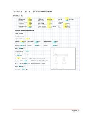 Página 71
DISEÑO DE LOSA DE CONCRETO REFORZADO:
TRAMO1-2-3
Tramo Trabes Esviaje
Claro de cálculo m Tipo de trabe AASHTO III Carga viva ton IMT 66.5
Claro total m Patin superior m Sep. esviajada m
Ancho de la calzada m Patin inferior m Parámetros
Acotamiento m Alma de trabe m Concreto ton/m3
Ancho de banq. m Separación de trabes m fc'= Kg/cm2
Ancho guarn. Parap. m Espesor de carpeta m (cálculo) fy = Kg/cm2
Ancho total m Espesor total de losa m Asfalto ton/m3
Obtención de elementos mécanicos
1.- Losa en volado
1.1 Por Carga Muerta
Longitud de volado (L) = m
Guarnición = Kg/m Losa en volado = Kg/m Carpeta en volado = Kg/m
Brazo = m Brazo = m Brazo = m
Momento = Kg m Momento = Kg m Momento = Kg m
MCM = Kg m
1.2 Por Carga Viva IMT 66.5
Rueda a 30 cm del paño de la guarnición
P = Kg
X = m (Distancia de la carga por rueda a la sección considerada)
E = 0.80 X + 1.15 = m (N-PRY-CAR-6-01-007/04 INCISO F.5.1.1)
M = ( I x P x X ) / E = Kg m Momento considerando el impacto
MCV = Kg m
Mu en volado = Kg.m
0.75
0.12
540.00
1620.37
1.5
1.35
0.30
0.15
1.88
264
0.00
6.25
1.880
2.40
2.20
250
4200
0.45
0.20
480
0.80
6
0.75
297.00
1620.37
5942.9
1.30
1303.90
2140.90
6250
0.25
1003
1-2
20.00
19.40
10.80
0.00
12.40
0.00
 