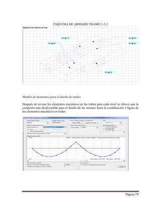 Página 74
ESQUEMA DE ARMADO TRAMO 1-2-3
Modelo de momentos para el diseño de trabes.
Después de revisar los elementos mecánicos en las trabes para cada nivel se obtuvo que la
condición más desfavorable para el diseño de las mismas fuera la combinación 1.figura de
los elementos mecánicos en trabes
Esquema de refuerzo de losa.
# 4 @ 15 # 3 @ 25
# 5 @ 20 # 4 @ 20
# 5 @ 20
 