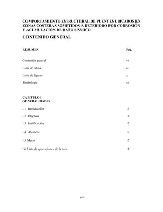 viii
COMPORTAMIENTO ESTRUCTURAL DE PUENTES UBICADOS EN
ZONAS COSTERAS SOMETIDOS A DETERIORO POR CORROSIÓN
Y ACUMULACIÓN DE DAÑO SÍSMICO
CONTENIDO GENERAL
RESUMEN Pág.
Contenido general vi
Lista de tablas ix
Lista de figuras x
Simbología xi
CAPÍTULO I
GENERALIDADES
I.1 Introducción 13
I.2 Objetivo 16
I.3 Justificación 17
I.4 Alcances 17
I.5 Metas 17
I.6 Lista de aportaciones de la tesis 18
 