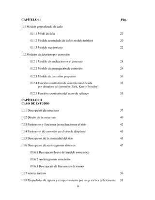 ix
CAPÍTULO II Pág.
II.1 Modelo generalizado de daño
II.1.1 Modo de falla 20
II.1.2 Modelo acumulado de daño (modelo teórico) 20
II.1.3 Modelo markoviano 22
II.2 Modelos de deterioro por corrosión
II.2.1 Modelo de nucleacion en el concreto 28
II.2.2 Modelo de propagación de corrosión 29
II.2.3 Modelo de corrosión propuesto 30
II.2.4 Función constitutiva de concreto modificada 32
por deterioro de corrosión (Park, Kent y Prestley)
II.2.5 Función constitutiva del acero de refuerzo 35
CAPÍTULO III
CASO DE ESTUDIO
III.1 Descripción de estructura 37
III.2 Diseño de la estructura 40
III.3 Parámetros y funciones de nucleacion en el sitio 42
III.4 Parámetros de corrosión en el sitio de desplante 43
III.5 Descripción de la sismicidad del sitio 45
III.6 Descripción de acelerogramas sísmicos 47
III.6.1 Descripción breve del modelo estocástico
III.6.2 Acelerogramas simulados
III.6.3 Descripción de frecuencias de sismos
III.7 valores medios 50
III.8 Propiedades de rigidez y comportamiento por carga cíclica del elemento 53
 