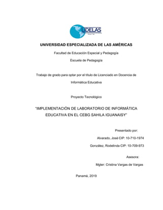UNIVERSIDAD ESPECIALIZADA DE LAS AMÉRICAS
Facultad de Educación Especial y Pedagogía
Escuela de Pedagogía
Trabajo de grado para optar por el título de Licenciado en Docencia de
Informática Educativa
Proyecto Tecnológico
“IMPLEMENTACIÓN DE LABORATORIO DE INFORMÁTICA
EDUCATIVA EN EL CEBG SAHILA IGUANAISY”
Presentado por:
Alvarado, José CIP: 10-710-1974
González, Rodelinda CIP: 10-709-973
Asesora:
Mgter: Cristina Vargas de Vargas
Panamá, 2019
 