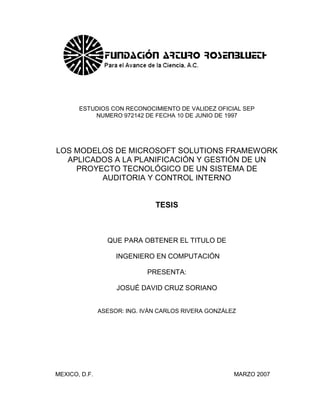 ESTUDIOS CON RECONOCIMIENTO DE VALIDEZ OFICIAL SEP
           NUMERO 972142 DE FECHA 10 DE JUNIO DE 1997




LOS MODELOS DE MICROSOFT SOLUTIONS FRAMEWORK
  APLICADOS A LA PLANIFICACIÓN Y GESTIÓN DE UN
    PROYECTO TECNOLÓGICO DE UN SISTEMA DE
         AUDITORIA Y CONTROL INTERNO


                               TESIS



                 QUE PARA OBTENER EL TITULO DE

                    INGENIERO EN COMPUTACIÓN

                             PRESENTA:

                    JOSUÉ DAVID CRUZ SORIANO


               ASESOR: ING. IVÁN CARLOS RIVERA GONZÁLEZ




MEXICO, D.F.                                          MARZO 2007


                                                                   I
 
