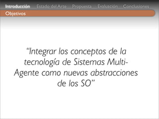 Introducción   Estado del Arte   Propuesta   Evaluación   Conclusiones
Objetivos




       “Integrar los conceptos de la
      tecnología de Sistemas Multi-
    Agente como nuevas abstracciones
                 de los SO”
 