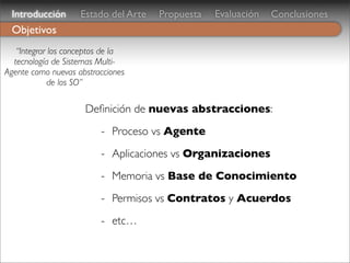Introducción       Estado del Arte   Propuesta   Evaluación   Conclusiones
 Objetivos
   “Integrar los conceptos de la
  tecnología de Sistemas Multi-
Agente como nuevas abstracciones
             de los SO”

                     Deﬁnición de nuevas abstracciones:
                         - Proceso vs Agente
                         - Aplicaciones vs Organizaciones
                         - Memoria vs Base de Conocimiento
                         - Permisos vs Contratos y Acuerdos
                         - etc…
 