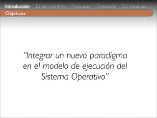 Introducción   Estado del Arte   Propuesta   Evaluación   Conclusiones
Objetivos




        “Integrar un nuevo paradigma
        en el modelo de ejecución del
              Sistema Operativo”
 