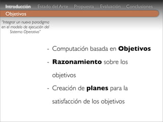 Introducción       Estado del Arte    Propuesta   Evaluación   Conclusiones
  Objetivos
“Integrar un nuevo paradigma
en el modelo de ejecución del
      Sistema Operativo”



                           - Computación basada en Objetivos
                           - Razonamiento sobre los
                                objetivos
                           - Creación de planes para la
                                satisfacción de los objetivos
 