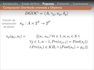 Introducción   Estado del Arte   Propuesta   Evaluación   Conclusiones
 Computación Distribuida orientada a Objetivos
                  DGOC = A, γg , κp , δp 
 Función de
                             S        P
composición     κp : A × 2 → 2
  de planes


   κp (gij , ai ) =         {(s1 ..sn ∀i ∈ 1..n, si ∈ S ∧
                      ∀j ∈ 1..n − 1, P re(sj+1 ) = P ost(sj ))
                      ∧P re(s1 ) ∈ KBi ∧ (P ost(sn ) = gij )}
 