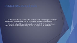 PROBLEMAS ESPECÍFICOS
• Insatisfacción de los usuarios sobre las 14 necesidades de Virginia Henderson
aplicadas por las enfermeras (os) en los usuarios del servicio de medicina.
• Deficiente calidad de atención basada en la teoría de Virginia Henderson
sobre las 14 necesidades básicas del usuario en el servicio de medicina
 