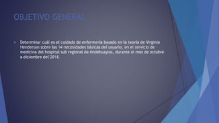 OBJETIVO GENERAL
 Determinar cuál es el cuidado de enfermería basado en la teoría de Virginia
Henderson sobre las 14 necesidades básicas del usuario, en el servicio de
medicina del hospital sub regional de Andahuaylas, durante el mes de octubre
a diciembre del 2018.
 