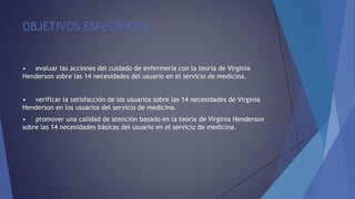 OBJETIVOS ESPECÍFICOS
• evaluar las acciones del cuidado de enfermería con la teoría de Virginia
Henderson sobre las 14 necesidades del usuario en el servicio de medicina.
• verificar la satisfacción de los usuarios sobre las 14 necesidades de Virginia
Henderson en los usuarios del servicio de medicina.
• promover una calidad de atención basado en la teoría de Virginia Henderson
sobre las 14 necesidades básicas del usuario en el servicio de medicina.
 
