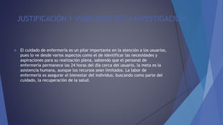JUSTIFICACIÓN Y VIABILIDAD DE LA INVESTIGACIÓN
 El cuidado de enfermería es un pilar importante en la atención a los usuarios,
pues lo ve desde varios aspectos como el de identificar las necesidades y
aspiraciones para su realización plena, sabiendo que el personal de
enfermería permanece las 24 horas del día cerca del usuario, la meta es la
asistencia humana, aunque los recursos sean limitados. La labor de
enfermería es asegurar el bienestar del individuo, buscando como parte del
cuidado, la recuperación de la salud.
 