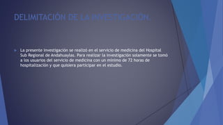 DELIMITACIÓN DE LA INVESTIGACIÓN.
 La presente investigación se realizó en el servicio de medicina del Hospital
Sub Regional de Andahuaylas. Para realizar la investigación solamente se tomó
a los usuarios del servicio de medicina con un mínimo de 72 horas de
hospitalización y que quisiera participar en el estudio.
 