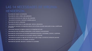 LAS 14 NECESIDADES DE VIRGINIA
HENDERSON.
 Necesidad de respirar normalmente
 Necesidad de comer y beber adecuadamente
 Necesidad de eliminar por todas las vías corporales
 Necesidad de moverse y mantener la debida postura
 Necesidad de dormir y descansar
 Necesidad de seleccionar la ropa adecuada: vestirse y desvestirse
 Necesidad de mantener la temperatura dentro de los límites normales adecuando la ropa y modificando
el entorno
 •Necesidad mantener la higiene corporal y la integridad de la piel
 Necesidad de evitar los peligros ambientales y evitar lesionar a otras personas
 Necesidad de comunicarse con los demás expresando emociones, necesidades, temores, u opiniones
 Necesidad de vivir de acuerdo con sus propios valores y creencias
 Necesidad de ocuparse en algo de tal forma que su labor tenga un sentido de realización personal
 Necesidad de participar en actividades recreativas
 Necesidad de aprender, descubrir o satisfacer la curiosidad
 