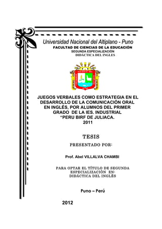 Universidad Nacional del Altiplano - Puno
     FACULTAD DE CIENCIAS DE LA EDUCACIÓN
             SEGUNDA ESPECIALIZACIÓN
                DIDÁCTICA DEL INGLES




JUEGOS VERBALES COMO ESTRATEGIA EN EL
 DESARROLLO DE LA COMUNICACIÓN ORAL
  EN INGLÉS, POR ALUMNOS DEL PRIMER
      GRADO DE LA IES. INDUSTRIAL
        “PERU BIRF DE JULIACA.
                  2011


                   TESIS
             PRESENTADO POR:


           Prof. Abel VILLALVA CHAMBI

       PARA OPTAR EL TÍTULO DE SEGUNDA
             ESPECIALIZACIÓN EN:
             DIDÁCTICA DEL INGLÉS



                  Puno – Perú

         2012
 