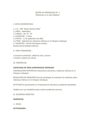 SESIÓN DE APRENDIZAJE №: 3
                             “Relaciones en la vida cotidiana”




I. DATOS INFORMATIVOS :

1.1 I.E : PNP “Bacilio Ramírez Peña”
1.2 ÁREA : Matemática
1.3 GRADO : 4to “A”, “B”
1.4 DURACIÓN : 2 horas
1.5 FECHA : 11 de septiembre del 2008
1.6 TEMA : Aplicando las relaciones métricas en el triángulo rectángulo
1.7 DOCENTES : Hernán Domínguez Armijos.
Danitza Karina Robledo Gutiérrez.

II. TEMA TRANSVERSAL :

o Conciencia ambiental, calidad de vida y turismo
o Familia y práctica de valores

III. PROPÓSITOS:

CAPACIDAD DE ÁREA APRENDIZAJE ESPERADO
COMUNICACIÓN MATEMÁTICA Interpreta los teoremas y relaciones métricas en el
triángulo rectángulo.

RESOLUCIÓN DE PROBLEMAS Formula estrategias de resolución de problemas sobre
relaciones métricas en el triángulo rectángulo.

ACTITUDES Es perseverante en la búsqueda de soluciones a problemas planteados.

Colabora con sus compañeros para resolver problemas comunes.

IV. SECUENCIA DIDÁCTICA:

MOMENTOS

1.- INICIO

ACTIVIDADES.-
 