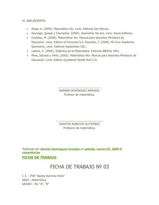 VI. BIBLIOGRAFÍA.

   •   Rojas, A. (2004). Matemática 4to. Lima: Editorial San Marcos.
   •   Reynaga, Quispe y Chumpitaz. (2004). Geometría 5to pre. Lima: Racso Editores.
   •   Coveñas, M. (2008). Matemática 4to: Manual para docentes Ministerio de
       Educación. Lima: Editora el Comercio S.A. Razzetto, J. (2006). Mi Gran Academia:
       Geometría. Lima: Editorial Septiembre SAC.
   •   Ladera, V. (2000). Didáctica de la Matemática. Editorial ABEDUL EIRL.
   •   Mina, Salcedo y Peña. (2005). Matemática 4to: Manual para docentes Ministerio de
       Educación. Lima: Editora Quebecort World Perú S.A.




                            ____________________________
                             HERNÁN DOMÍNGUEZ ARMIJOS.
                                Profesor de matemática.




                           ______________________________
                             DANITZA ROBLEDO GUTIERREZ
                                Profesora de matemática.




Publicado por Hernán Domínguez Armijos en sábado, marzo 07, 2009 0
comentarios
FICHA DE TRABAJO

                      FICHA DE TRABAJO № 03
I. E. : PNP “Bacilio Ramírez Peña”
AREA : Matemática
GRADO : 4to “A”, “B”
 