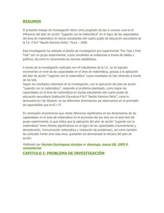 RESUMEN

El presente trabajo de investigación tiene como propósito de dar a conocer cual es la
influencia del plan de acción “Jugando con la matemática” en el logro de las capacidades
del área de matemática en los/as estudiantes del cuarto grado de educación secundaria de
la I.E. P.N.P “Bacilio Ramírez Peña”, Piura – 2008.

Esta investigación ha utilizado el diseño de investigación pre experimental “Pre Test y Post
Test” con un grupo experimental, cuyos resultados se evidencian a través de tablas y
gráficos, tal como lo recomienda las normas estadísticas.

A través de la investigación realizada con 64 estudiantes de la I.E. se ha logrado
incrementar el nivel de las capacidades en el área de matemática, gracias a la aplicación
del plan de acción “Jugando con la matemática” cuyos resultados se han obtenido a través
de los test.
Según los resultados obtenidos en la investigación; con la aplicación del plan de acción
“Jugando con la matemática”, responde al problema planteado, como lograr las
capacidades en el área de matemática en los/las estudiantes del cuarto grado de
educación secundaria Institución Educativa P.N.P “Bacilio Ramírez Peña”, como lo
demuestra la t de Student. en las diferentes dimensiones así observamos en el promedio
de capacidades que la tC> tT.

En conclusión encontramos que existe diferencia significativa en las dimensiones de las
capacidades en el área de matemática en el promedio del pre test con el post test del
grupo experimental, lo que indica que la aplicación del plan de acción “jugando con la
matemática” tiene efectos significativos en el logro de las capacidades (razonamiento y
demostración. Comunicación matemática y resolución de problemas), así como también
las actitudes frente ante esta área, quedando así demostrado la eficacia del plan de
acción.

Publicado por Hernán Domínguez Armijos en domingo, marzo 08, 2009 0
comentarios
CAPITULO I: PROBLEMA DE INVESTIGACIÓN
 