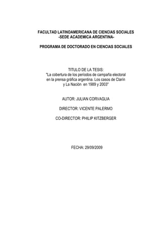 FACULTAD LATINOAMERICANA DE CIENCIAS SOCIALES
         -SEDE ACADEMICA ARGENTINA-

PROGRAMA DE DOCTORADO EN CIENCIAS SOCIALES




                 TITULO DE LA TESIS:
   "La cobertura de los períodos de campaña electoral
   en la prensa gráfica argentina. Los casos de Clarín
              y La Nación en 1989 y 2003"


             AUTOR: JULIAN CORVAGLIA

           DIRECTOR: VICENTE PALERMO

         CO-DIRECTOR: PHILIP KITZBERGER




                   FECHA: 29/09/2009
 