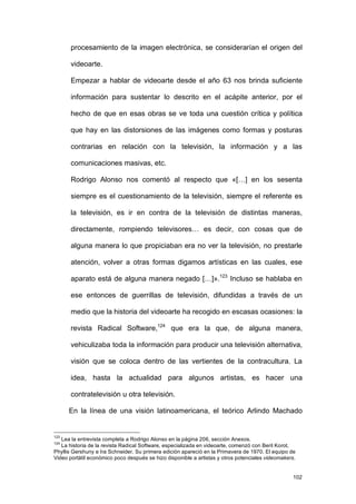 procesamiento de la imagen electrónica, se considerarían el origen del

       videoarte.

       Empezar a hablar de videoarte desde el año 63 nos brinda suficiente

       información para sustentar lo descrito en el acápite anterior, por el

       hecho de que en esas obras se ve toda una cuestión crítica y política

       que hay en las distorsiones de las imágenes como formas y posturas

       contrarias en relación con la televisión, la información y a las

       comunicaciones masivas, etc.

       Rodrigo Alonso nos comentó al respecto que «[…] en los sesenta

       siempre es el cuestionamiento de la televisión, siempre el referente es

       la televisión, es ir en contra de la televisión de distintas maneras,

       directamente, rompiendo televisores… es decir, con cosas que de

       alguna manera lo que propiciaban era no ver la televisión, no prestarle

       atención, volver a otras formas digamos artísticas en las cuales, ese

       aparato está de alguna manera negado […]».123 Incluso se hablaba en

       ese entonces de guerrillas de televisión, difundidas a través de un

       medio que la historia del videoarte ha recogido en escasas ocasiones: la

       revista Radical Software,124 que era la que, de alguna manera,

       vehiculizaba toda la información para producir una televisión alternativa,

       visión que se coloca dentro de las vertientes de la contracultura. La

       idea, hasta la actualidad para algunos artistas, es hacer una

       contratelevisión u otra televisión.

      En la línea de una visión latinoamericana, el teórico Arlindo Machado


123
   Lea la entrevista completa a Rodrigo Alonso en la página 206, sección Anexos.
124
   La historia de la revista Radical Software, especializada en videoarte, comenzó con Beril Korot,
Phyllis Gershuny e Ira Schneider. Su primera edición apareció en la Primavera de 1970. El equipo de
Video portátil económico poco después se hizo disponible a artistas y otros potenciales videomakers.


                                                                                                   102
 