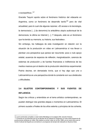 o sociopolítica».127

      Graciela Taquini aporta sobre el fenómeno histórico del videoarte en

      Argentina, como un fenómeno de desarrollo tardío128 pero de vital

      actualidad, para lo cual cita algunas razones: «El acceso a la tecnología,

      la democracia […] (la denomino) la anteúltima utopía audiovisual de la

      democracia, la última es Internet […]. Y después, este es un fenómeno

      que ha tenido su memoria, su historia, sus festivales».

      Sin embargo, los hallazgos de esta investigación en relación con la

      situación de la producción en video en Latinoamérica sí nos llevan a

      plantear una perspectiva que parece ser recurrente: poco o nulo apoyo

      estatal, ausencia de espacios de reflexión, marginalización, carencia de

      sistemas de producción y de fuentes financieras e indiferencia de los

      medios masivos por el destino de la producción electrónica experimental.

      Podría decirse, sin demasiada ironía, que si hay algo que une a

      Latinoamérica es una perspectiva donde la constante son sus obstáculos

      y dificultades.



      3.4     SUJETOS           CONTEMPORÁNEOS                    Y    SUS       FUENTES           DE

      INFLUENCIA

      Según los críticos y entendidos en el tema artístico contemporáneo, se

      pueden distinguir dos grandes etapas o momentos en Latinoamérica. El

      primero sucede a finales de los años setenta y principios de los ochenta,



127
   Lea la entrevista completa a José Carlos Mariátegui en la página 254, sección Anexos.
128
   Comentó en la entrevista que en la década de los setenta en Argentina no hubo tanta presencia de
producciones artísticas en video. Ella realiza su primer video en el año 1988 y es en esos años que el
Centro Cultural de España se convierte en una especie de templo del videoarte en Buenos Aires.



                                                                                                    104
 