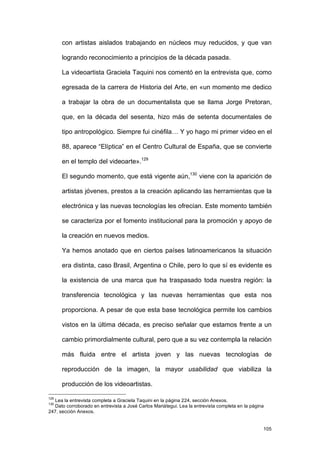 con artistas aislados trabajando en núcleos muy reducidos, y que van

      logrando reconocimiento a principios de la década pasada.

      La videoartista Graciela Taquini nos comentó en la entrevista que, como

      egresada de la carrera de Historia del Arte, en «un momento me dedico

      a trabajar la obra de un documentalista que se llama Jorge Pretoran,

      que, en la década del sesenta, hizo más de setenta documentales de

      tipo antropológico. Siempre fui cinéfila… Y yo hago mi primer video en el

      88, aparece “Elíptica” en el Centro Cultural de España, que se convierte

      en el templo del videoarte».129

      El segundo momento, que está vigente aún,130 viene con la aparición de

      artistas jóvenes, prestos a la creación aplicando las herramientas que la

      electrónica y las nuevas tecnologías les ofrecían. Este momento también

      se caracteriza por el fomento institucional para la promoción y apoyo de

      la creación en nuevos medios.

      Ya hemos anotado que en ciertos países latinoamericanos la situación

      era distinta, caso Brasil, Argentina o Chile, pero lo que sí es evidente es

      la existencia de una marca que ha traspasado toda nuestra región: la

      transferencia tecnológica y las nuevas herramientas que esta nos

      proporciona. A pesar de que esta base tecnológica permite los cambios

      vistos en la última década, es preciso señalar que estamos frente a un

      cambio primordialmente cultural, pero que a su vez contempla la relación

      más fluida entre el artista joven y las nuevas tecnologías de

      reproducción de la imagen, la mayor usabilidad que viabiliza la

      producción de los videoartistas.

129
  Lea la entrevista completa a Graciela Taquini en la página 224, sección Anexos.
130
  Dato corroborado en entrevista a José Carlos Mariátegui. Lea la entrevista completa en la página
247, sección Anexos.


                                                                                                 105
 