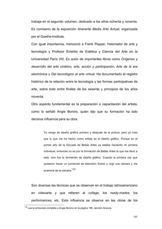 trabaja en el segundo volumen, dedicado a los años ochenta y noventa.

         Es comisario de la exposición itinerante Media Arte Actual, organizada

         por el Goethe-Institute.

         Con igual importancia, mencionó a Frank Popper, historiador de arte y

         tecnología y Profesor Emérito de Estética y Ciencia del Arte en la

         Universidad París VIII. Es autor de importantes libros como Orígenes y

         desarrollo del arte cinético, arte, acción y participación, Arte de la era

         electrónica y Del tecnológico al arte virtual. Ha documentado el registro

         histórico de la relación entre la tecnología y las formas participativas de

         arte, sobre todo entre finales de los sesenta y principios de los años

         noventa.

         Otro aspecto fundamental es la preparación o capacitación del artista,

         como lo señaló Angie Bonino, quien dijo que su formación ha sido

         decisiva influencia para su obra:



                    Yo vengo de diseño gráfico primero y después de la pintura, pero yo creo

                    que lo que me ha hecho como artista es el diseño gráfico. Porque en el

                    primer año de la Escuela de Bellas Artes ya estaba haciendo mi primera

                    individual, entonces no es por la formación de Bellas Artes la que me llevó a

                    esto, sino fue la formación de diseño gráfico. Cuando la primera vez que

                    quisieron hacer un comercial de televisión ficticio y cogí una cámara y me
                                             132
                    enamoré de la cámara.




         Son diversas las técnicas que se observan en el trabajo latinoamericano

         en videoarte y que refieren al collage, los ready-mades, los

         performances, etc. Esta influencia se observa en las obras de los
132
      Lea la entrevista completa a Angie Bonino en la página 186, sección Anexos.


                                                                                             107
 