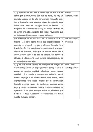 «[…] videoarte tal vez sea el primer tipo de arte que se Arlindo
define por el instrumento con que se hace, no hay un Machado, Brasil
ejemplo anterior, sí de arte por ejemplo: fotografía arte,
hay la fotografía, pero algunos utilizan la fotografía para
hacer arte, pero los trabajos artísticos hechos con
fotografía no se llaman foto arte y los filmes artísticos no
se llaman cine arte… surge la idea de que hay un arte que
se define por el instrumento con que se hace».
«El videoarte es la utilización de la cámara para un Graciela Taquini,
recurso […] pero aparte tiene sus especificidades. Y Argentina
además […] si construyes con la cámara, después viene
la edición. Muchos experimentos construyen el videoarte.
Qué es el videoarte, es lo que los artistas hacen con el
video. Con el video y no con la cámara. Se incluye la
cámara, la edición,…no es un formato estructurado, no es
un lenguaje estructurado».
«[…] es una forma creativa de manipular la imagen en José Carlos
movimiento y utilizar un lenguaje masivo para ponernos a Mariátegui, Perú
pensar en nuestra realidad, reflexionar sobre nuestra
realidad […] le permite a las personas entender con el
mismo lenguaje o el mismo medio otras cosas, otras
informaciones que distan mucho de la información
(formal), muchas veces sin contenido, muchas veces
vaga, y que es partidaria de mostrar únicamente lo que es
agradable al ojo pero sin que aporte un elemento que
también nos haga cuestionar nuestra realidad, cuestionar
nuestra forma de pensar».




                                                                      114
 