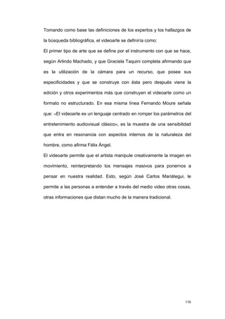 Tomando como base las definiciones de los expertos y los hallazgos de

la búsqueda bibliográfica, el videoarte se definiría como:

El primer tipo de arte que se define por el instrumento con que se hace,

según Arlindo Machado, y que Graciela Taquini completa afirmando que

es la utilización de la cámara para un recurso, que posee sus

especificidades y que se construye con ésta pero después viene la

edición y otros experimentos más que construyen el videoarte como un

formato no estructurado. En esa misma línea Fernando Moure señala

que: «El videoarte es un lenguaje centrado en romper los parámetros del

entretenimiento audiovisual clásico», es la muestra de una sensibilidad

que entra en resonancia con aspectos internos de la naturaleza del

hombre, como afirma Félix Ángel.

El videoarte permite que el artista manipule creativamente la imagen en

movimiento, reinterpretando los mensajes masivos para ponernos a

pensar en nuestra realidad. Esto, según José Carlos Mariátegui, le

permite a las personas a entender a través del medio video otras cosas,

otras informaciones que distan mucho de la manera tradicional.




                                                                     116
 