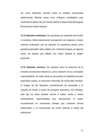 así   como     diferentes   visiones   sobre      la    realidad   enriquecidas

poéticamente. Muchas veces toma enfoques sociológicos para

mostrarlos al público de una manera distinta o desprovista del lenguaje

formal de los medios masivos.



3.7.5 Videoarte multimedia: Se caracteriza por prescindir del monitor

o monitores. Utiliza básicamente la proyección de imágenes, a través

cañones multimedia, que se soportan en superficies planas como

paredes preparadas, telas, objetos, etc., teniendo el apoyo, en algunos

casos, de espejos que reflejan con mayor claridad la imagen

producida.



3.7.6 Videoarte narrativo: Se presenta como la evolución de la

narrativa convencional televisiva y como extensión de su contraparte

cinematográfica. En estas obras se encuentran la linealidad que todo

espectador espera, se reconocen elementos de continuidad narrativa,

la imagen de tipo figurativo, caracterización de personajes y la

creación de ficción a través de principios dramáticos. Sin embargo,

este tipo de obras también recurre a saltos, cortes y ciertas

características    experimentales      que     deconstruyen         el   relato,

convirtiéndose    en   variaciones     híbridas        que   contienen   formas

tradicionales y no tradicionales de contar historias a través del

audiovisual.




                                                                            119
 