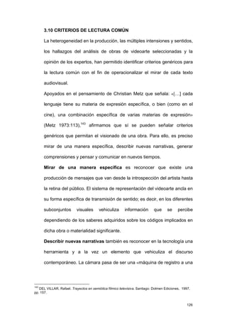 3.10 CRITERIOS DE LECTURA COMÚN

      La heterogeneidad en la producción, las múltiples intensiones y sentidos,

      los hallazgos del análisis de obras de videoarte seleccionadas y la

      opinión de los expertos, han permitido identificar criterios genéricos para

      la lectura común con el fin de operacionalizar el mirar de cada texto

      audiovisual.

      Apoyados en el pensamiento de Christian Metz que señala: «[…] cada

      lenguaje tiene su materia de expresión específica, o bien (como en el

      cine), una combinación específica de varias materias de expresión»

      (Metz 1973:113),143 afirmamos que sí se pueden señalar criterios

      genéricos que permitan el visionado de una obra. Para ello, es preciso

      mirar de una manera específica, describir nuevas narrativas, generar

      comprensiones y pensar y comunicar en nuevos tiempos.

      Mirar de una manera específica es reconocer que existe una

      producción de mensajes que van desde la introspección del artista hasta

      la retina del público. El sistema de representación del videoarte ancla en

      su forma específica de transmisión de sentido; es decir, en los diferentes

      subconjuntos        visuales       vehiculiza      información        que     se     percibe

      dependiendo de los saberes adquiridos sobre los códigos implicados en

      dicha obra o materialidad significante.

      Describir nuevas narrativas también es reconocer en la tecnología una

      herramienta y a la vez un elemento que vehiculiza el discurso

      contemporáneo. La cámara pasa de ser una «máquina de registro a una




143
   DEL VILLAR, Rafael. Trayectos en semiótica fílmico televisiva. Santiago: Dolmen Ediciones, 1997,
pp. 157.


                                                                                                 126
 