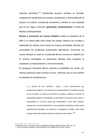 máquina semiótica»,144 brindándole diversos sentidos al mensaje,

         multiplicando socialmente los accesos, pluralizando y democratizando el

         acceso a la cultura, movilizando emociones y afectos en una sociedad

         que se los niega a menudo, generando comprensiones a través de

         fábulas contemporáneas.

         Pensar y comunicar en nuevos tiempos implica la expresión de lo

         bello y lo menos bello como hacen los poetas, plasmar con crudeza y

         objetividad los hechos como hacen los buenos periodistas, abordar con

         profundidad los problemas presentando alternativas. Comunicar en

         nuevos tiempos es creer en el potencial del ser humano en relación con

         su entorno tecnológico, el audiovisual utilizado para recuperar la

         ciudadanía, la representación y el reconocimiento.

         El paraguayo Fernando Moure sustenta la posibilidad de contar con

         criterios genéricos para la lectura común, refiriendo que en ese sentido

         el videoarte se caracteriza por:



                    «[…] carecer de una narrativa o guión, u otras convenciones que

                    generalmente definen a las películas de entretenimiento. El interés principal

                    es por el tiempo, el espacio (incluyendo los sujetos y objetos), el sonido. El

                    espectador-receptor es interpelado, es provocado, la mayoría de las veces, a

                    desempeñar un rol activo antes que contemplativo. Como toda novedad,

                    requiere de un acostumbramiento y una percepción agudizada, ambas cosas

                    perfectamente logrables con paciencia y divulgación al neófito, quien debe
                                                                                        145
                    superar esquemas tradicionales de la historia del arte clásico».




144
      RINCÓN, Omar. Televisión, video y subjetividad, Bogotá: Editorial Norma, 2002, pp. 131.
145
      Lea la entrevista completa a Fernando Moure en la página 266, sección Anexos.


                                                                                                127
 