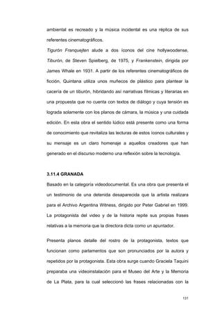 ambiental es recreado y la música incidental es una réplica de sus

referentes cinematográficos.

Tigurón Franquejten alude a dos íconos del cine hollywoodense,

Tiburón, de Steven Spielberg, de 1975, y Frankenstein, dirigida por

James Whale en 1931. A partir de los referentes cinematográficos de

ficción, Quintana utiliza unos muñecos de plástico para plantear la

cacería de un tiburón, hibridando así narrativas fílmicas y literarias en

una propuesta que no cuenta con textos de diálogo y cuya tensión es

lograda solamente con los planos de cámara, la música y una cuidada

edición. En esta obra el sentido lúdico está presente como una forma

de conocimiento que revitaliza las lecturas de estos íconos culturales y

su mensaje es un claro homenaje a aquellos creadores que han

generado en el discurso moderno una reflexión sobre la tecnología.



3.11.4 GRANADA

Basado en la categoría videodocumental. Es una obra que presenta el

un testimonio de una detenida desaparecida que la artista realizara

para el Archivo Argentina Witness, dirigido por Peter Gabriel en 1999.

La protagonista del video y de la historia repite sus propias frases

relativas a la memoria que la directora dicta como un apuntador.


Presenta planos detalle del rostro de la protagonista, textos que

funcionan como parlamentos que son pronunciados por la autora y

repetidos por la protagonista. Esta obra surge cuando Graciela Taquini

preparaba una videoinstalación para el Museo del Arte y la Memoria

de La Plata, para la cual seleccionó las frases relacionadas con la


                                                                      131
 