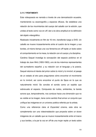 3.11.7 PENTIMENTI

Esta videopoesía es narrada a través de una demostración ecuestre,

manteniendo su escenografía y espacios difusos. Se establece una

relación de los movimientos del cuerpo del caballo con la edición, que

unidas al texto como voz en off, dan a la obra amplitud en la definición

del objeto videográfico.

Realizado inicialmente en film de 16 mm, transferido luego a DVD. Un

caballo se mueve incesantemente entre el cuadro de la imagen y sus

bordes, al mismo tiempo una voz femenina en off repite un texto sobre

el comportamiento en la mesa, la relación con el cuerpo y la disciplina.

Carolina Saquel investiga la concepción del espacio pictórico en el

trabajo de Joan Miró (1893-1983), uno de los máximos representantes

del surrealismo español, y su relación con el lenguaje y la poesía.

Saquel retoma el interés del pintor sobre lo móvil y lo inmóvil, el pasaje

de un estado al otro para preguntarse cómo encontrar el movimiento

en lo inmóvil, así como encontrar el punto de fijeza en lo que es

naturalmente móvil. Se concibe el sonido como un soplido que

sobrevuela el espacio. Compuesto de ruidos, ambientes, la banda

sonora que, temporalmente, nos conduce hacia una dimensión que no

es visible en la imagen, tiene como sentido final armar un conjunto que

unifique las imágenes en un universo poético referido por la artista.

Como una referencia clara al Expanded cinema, esta obra se

complementa con una videoinstalación que proyecta sobre un écran

imágenes de un caballo que se mueve incesantemente entre el marco

y sus bordes, a la par la voz en off de una mujer repite un texto sobre



                                                                        135
 