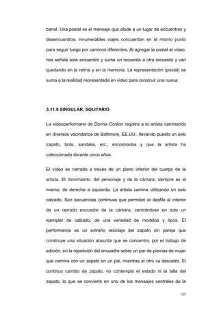 banal. Una postal es el mensaje que alude a un lugar de encuentros y

desencuentros, innumerables viajes concuerdan en el mismo punto

para seguir luego por caminos diferentes. Al agregar la postal al video,

nos señala este encuentro y suma un recuerdo a otro recuerdo y van

quedando en la retina y en la memoria. La representación (postal) se

suma a la realidad representada en video para construir una nueva.




3.11.9 SINGULAR, SOLITARIO


La videoperformane de Donna Conlon registra a la artista caminando

en diversos vecindarios de Baltimore, EE.UU., llevando puesto un solo

zapato, bota, sandalia, etc., encontrados y que la artista ha

coleccionado durante cinco años.


El vídeo es narrado a través de un plano inferior del cuerpo de la

artista. El movimiento, del personaje y de la cámara, siempre es el

mismo, de derecha a izquierda. La artista camina utilizando un solo

calzado. Son secuencias continuas que permiten el desfile al interior

de un cerrado encuadre de la cámara, centrándose en solo un

ejemplar de calzado, de una variedad de modelos y tipos. El

performance es un extraño reciclaje del zapato sin pareja que

construye una situación absurda que se concentra, por el trabajo de

edición, en la repetición del encuadre sobre un par de piernas de mujer

que camina con un zapato en un pie, mientras el otro va descalzo. El

continuo cambio de zapato, no contempla el estado ni la talla del

zapato, lo que se convierte en uno de los mensajes centrales de la

                                                                     137
 