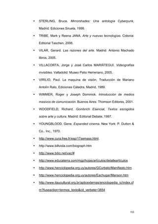 •   STERLING, Bruce. Mirrorshades: Una antología Cyberpunk,

    Madrid: Ediciones Siruela, 1998.

•   TRIBE, Mark y Reena JANA. Arte y nuevas tecnologías. Colonia:

    Editorial Taschen, 2006.

•   VILAR, Gerard. Las razones del arte. Madrid: Antonio Machado

    libros, 2005.

•   VILLACORTA, Jorge y José Carlos MARIÁTEGUI. Videografías

    invisibles. Valladolid: Museo Patio Herreriano, 2005.

•   VIRILIO, Paul. La maquina de visión, Traducción de Mariano

    Antolín Rato, Ediciones Cátedra, Madrid, 1989.

•   WIMMER, Roger y Joseph Dominick. Introducción de medios

    masivos de comunicación. Buenos Aires: Thomson Editores, 2001.

•   WOODFIELD, Richard. Gombrich Esencial, Textos escogidos

    sobre arte y cultura. Madrid: Editorial Debate, 1997.

•   YOUNGBLOOD, Gene. Expanded cinema. New York: P. Dutton &

    Co., Inc., 1970.

•   http://www.cura.free.fr/esp/17semass.html.

•   http://www.billviola.com/biograph.htm

•   http://www.bitio.net/vac/#

•   http://www.educaterra.com/mgp/hojas/artículos/detalleartículos

•   http://www.henciclopedia.org.uy/autores/GCurbelo/Manifiesto.htm

•   http://www.henciclopedia.org.uy/autores/Eachugar/Manson.htm

•   http://www.itaucultural.org.br/aplicexternas/enciclopedia_ic/index.cf

    m?fuseaction=termos_texto&cd_verbete=3854




                                                                      153
 