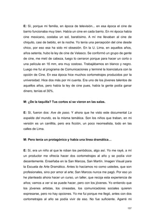 E: Sí, porque mi familia, en época de televisión... en esa época el cine de
barrio funcionaba muy bien. Había un cine en cada barrio. En mi época había
cine mexicano, costaba un sol, baratísimo. A mí me llevaban al cine de
chiquito, casi de bebito, en la noche. Yo tenía una percepción del cine desde
chico, por eso esa ha sido mi obsesión. En la U. Lima, en aquellos años,
años setenta, hubo la ley de cine de Velasco. Se conformó un grupo de gente
de cine, me metí de cabeza, luego lo cerraron porque para hacer un corto o
una película en 16 mm, era muy costoso. Trabajábamos en blanco y negro.
Luego me fui al programa de Comunicaciones y terminé la licenciatura con la
opción de Cine. En esa época hice muchos cortometrajes producidos por la
universidad. Hice dos más por mi cuenta. Era uno de los jóvenes talentos de
aquellos años, pero había la ley de cine pues, había la gente podía ganar
dinero, tenías el 30%.


M: ¿De la taquilla? Tus cortos sí se vieron en las salas.


E: Sí, fueron dos: Ave de paso. Y ahora que he visto este documental La
espalda del mundo, es la misma temática. Son los niños que traban, en mi
versión es un canillita, pero era ficción, un poco neorrealista, todo en las
calles de Lima.


M: Pero tenía un protagónico y había una línea dramática…


E: Sí, era un niño al que le roban los periódicos, algo así. Yo me rayé, a mí
un productor me ofrecía hacer dos cortometrajes al año y se podía vivir
decentemente. Enseñaba en la San Marcos, San Martín. Imagen Visual para
la Escuela de Arte Dramático. Antes lo hacíamos no como ustedes, que son
profesionales, sino por amor al arte; San Marcos nunca me pagó. Por eso yo
he planteado ahora hacer un curso, un taller, que recoja esta experiencia de
años; vamos a ver si se puede hacer, pero con los jóvenes. Yo entiendo que
los jóvenes artistas, los cineastas, los comunicadores sociales quieren
expresarse, pero no hay opciones. Yo me fui porque me llegó, antes con dos
cortometrajes al año se podía vivir de eso. No fue suficiente. Agarré mi

                                                                          157
 
