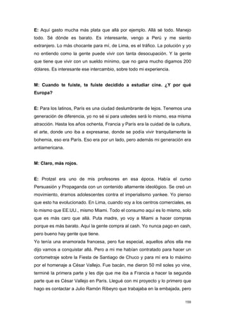 E: Aquí gasto mucha más plata que allá por ejemplo. Allá sé todo. Manejo
todo. Sé dónde es barato. Es interesante, vengo a Perú y me siento
extranjero. Lo más chocante para mí, de Lima, es el tráfico. La polución y yo
no entiendo como la gente puede vivir con tanta desocupación. Y la gente
que tiene que vivir con un sueldo mínimo, que no gana mucho digamos 200
dólares. Es interesante ese intercambio, sobre todo mi experiencia.


M: Cuando te fuiste, te fuiste decidido a estudiar cine. ¿Y por qué
Europa?


E: Para los latinos, París es una ciudad deslumbrante de lejos. Tenemos una
generación de diferencia, yo no sé si para ustedes será lo mismo, esa misma
atracción. Hasta los años ochenta, Francia y París era la cuidad de la cultura,
el arte, donde uno iba a expresarse, donde se podía vivir tranquilamente la
bohemia, eso era París. Eso era por un lado, pero además mi generación era
antiamericana.


M: Claro, más rojos.


E: Protzel era uno de mis profesores en esa época. Había el curso
Persuasión y Propaganda con un contenido altamente ideológico. Se creó un
movimiento, éramos adolescentes contra el imperialismo yankee. Yo pienso
que esto ha evolucionado. En Lima, cuando voy a los centros comerciales, es
lo mismo que EE.UU., mismo Miami. Todo el consumo aquí es lo mismo, solo
que es más caro que allá. Puta madre, yo voy a Miami a hacer compras
porque es más barato. Aquí la gente compra al cash. Yo nunca pago en cash,
pero bueno hay gente que tiene.
Yo tenía una enamorada francesa, pero fue especial, aquellos años ella me
dijo vamos a conquistar allá. Pero a mi me habían contratado para hacer un
cortometraje sobre la Fiesta de Santiago de Chuco y para mí era lo máximo
por el homenaje a César Vallejo. Fue bacán, me dieron 50 mil soles yo vine,
terminé la primera parte y les dije que me iba a Francia a hacer la segunda
parte que es César Vallejo en París. Llegué con mi proyecto y lo primero que
hago es contactar a Julio Ramón Ribeyro que trabajaba en la embajada, pero

                                                                            159
 