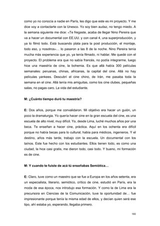 como yo no conocía a nadie en París, les digo que este es mi proyecto. Y me
dice voy a contactarte con la Unesco. Yo soy bien audaz, no tengo miedo. A
la semana siguiente me dice: «Te fregaste, acaba de llegar Nino Pereira que
va a hacer un documental con EE.UU. y con canal 4, una superproducción, y
ya lo filmó todo. Está buscando plata para la post producción, el montaje,
todo eso, y nosotros»… lo pasaron a las 8 de la noche. Nino Pereira tenía
mucha más experiencia que yo, ya tenía filmado, ni hablar. Me quedé con el
proyecto. El problema era que no sabía francés, no podía integrarme, luego
hice una maestría de cine, la bohemia. Es que allá había 300 películas
semanales: peruanas, chinas, africanas, la capital del cine. Allá no hay
películas yankees. Descubrí el cine chino, de Irán, me pasaba toda la
semana en el cine. Allá tenía mis amiguitas, como los cine clubes, pequeñas
salas, no pagas caro. La vida del estudiante.


M: ¿Cuánto tiempo duró tu maestría?


E: Dos años, porque me convalidaron. Mi objetivo era hacer un guión, un
poco la dramaturgia. Yo quería hacer cine en la gran escuela del cine, es una
escuela de alto nivel, muy difícil. Yo, desde Lima, luché muchos años por una
beca. Te enseñan a hacer cine, práctica. Aquí en los ochenta era difícil
porque no había becas para lo cultural, había para médicos, ingenieros. Y el
destino, años más tarde, trabajo con la escuela. Un documental con los
taínos. Este fue hecho con los estudiantes. Ellos tienen todo, es como una
ciudad, la hice casi gratis, me dieron todo, casi todo. Y bueno, mi formación
es de cine.


M: Y cuando te fuiste de acá tú enseñabas Semiótica…


E: Claro, tuve como un maestro que se fue a Europa en los años setenta, era
un especialista, literario, semiótico, crítico de cine, estudió en París, era la
moda de esa época, nos introdujo esa formación. Y como la de Lima era la
precursora en Ciencias de la Comunicación, tuve la oportunidad de… fue
impresionante porque tenía la misma edad de ellos, y decían quien será ese
tipo, ahí estaba yo, esperando, llegaba primero.

                                                                             160
 