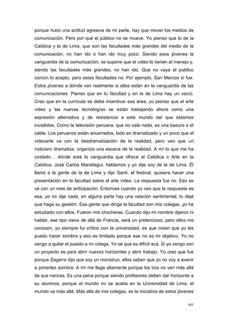 porque hubo una actitud agresiva de mi parte, hay que mover los medios de
comunicación. Pero por qué el público no se mueve. Yo pienso que lo de la
Católica y la de Lima, que son las facultades más grandes del medio de la
comunicación, no han ido o han ido muy poco. Siendo esos jóvenes la
vanguardia de la comunicación, se supone que el video lo tienen al manejo y,
siendo las facultades más grandes, no han ido. Que no vaya el público
común lo acepto, pero estas facultades no. Por ejemplo, San Marcos sí fue.
Estos jóvenes a dónde van realmente si ellos están en la vanguardia de las
comunicaciones. Pienso que en tu facultad y en la de Lima hay un vacío.
Creo que en la currícula se debe incentivar esa área, yo pienso que el arte
video y las nuevas tecnologías se están trabajando ahora como una
expresión alternativa y de resistencia a este mundo del que estamos
invadidos. Como la televisión peruana, que no vale nada, es una basura o el
cable. Los peruanos están encerrados, todo es dramatizado y un poco que el
videoarte va con la desdramatización de la realidad, pero veo que un
noticiero dramatiza, organiza una escena de la realidad. A mí lo que me ha
costado… dónde está la vanguardia que ofrece al Católica o Arte en la
Católica. José Carlos Mariátegui, hablamos y yo dije soy de la de Lima. Él
llamó a la gente de la de Lima y dijo Santi, el festival, quisiera hacer una
presentación en la facultad sobre el arte video. La respuesta fue no. Eso se
ve con un mes de anticipación. Entonces cuando yo veo que la respuesta es
esa, yo no dije nada, en alguna parte hay una relación sentimental, lo dejé
que haga su gestión. Esa gente que dirige la facultad son mis colegas, yo he
estudiado con ellos. Fueron mis chocheras. Cuando dijo mi nombre dijeron ni
hablar, ese tipo viene de allá de Francia, será un pretencioso, pero ellos me
conocen, yo siempre fui crítico con la universidad, es que creen que yo les
puedo hacer sombra y eso es limitado porque ese no es mi objetivo. Yo no
vengo a quitar el puesto a mi colega. Yo sé que es difícil acá. Si yo vengo con
un proyecto es para abrir nuevos horizontes y abrir trabajo. Yo creo que fue
porque Zegarra dijo que soy un monstruo, ellos saben que yo no voy a avenir
a ponerles sombra. A mí me llega altamente porque los tíos no ven más allá
de sus narices. Es una pena porque siendo profesores deben dar horizonte a
su alumnos, porque el mundo no se acaba en la Universidad de Lima, el
mundo va más allá. Más allá de mis colegas, es la iniciativa de estos jóvenes

                                                                            167
 