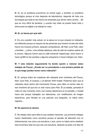 E: Sí, es un problema económico en primer lugar, y también un problema
tecnológico porque el cine depende de laboratorios, depende de toda una
tecnología que está en las manos de empresas que tienen cierto control… allí
que es muy difícil de penetrar, y cuando hay video se puede hacer todo y
ahora pues es digital y se trabaja en casa.


M: Sí, no tienes por qué salir.


E: Es una cuestión más actual, en la época en la que empezó el videoarte,
era diferente porque la mayoría de las personas que hicieron el arte del video
fueron los músicos primero, después compositores, allí Nam June Paik, claro
y también... y otros, o los artistas plásticos, esto de salir de cuadros salirse de
la pintura. Algunos fueron para la calle haciendo happenings, otros fueron a
hacer graffiti en las paredes y algunos empezaron a hacer trabajos con video.


M: Y esta relación seguramente ha tenido opción a visionar estos
trabajos de Fluxus. ¿Puede ser un precedente o una primera partida de
lo que luego pueden tomar como videoarte?


E: Sí, porque todos los creadores del videoarte eran miembros del Fluxus,
Nam June Paik, el coreano, y el alemán Wolf Vostell. Podemos decir que el
videoarte nació dentro del movimiento Fluxus, pero ellos no tenían idea en
ese momento de que era un arte nuevo para Paik. Él ya estaba, pensaba el
video en ese momento como una música electrónica en la pantalla, y Vostell
hacía eso porque trabajaba con televisores, con modificación de imagen
electrónica, pero filmaba en una película una fotografía, no había cómo
registrar...


M: No aparecía la cámara.


E: No estaba claro para ellos lo que estaban haciendo. Los primeros trabajos
fueron clasificados como escultura porque el aparato de televisión era un
tridimensional, era como una escultura; o sea, como no había cómo clasificar
esto la primera idea fue que sea una escultura, después se pasó a la idea de

                                                                               172
 