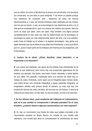 que se utiliza. Es como si llamáramos la pintura por pincel-arte, o la escultura
por cincel-arte, es una idea un poco estúpida. Y se formó un padrón porque
hoy hablamos de computer arte… hablamos de todo, de música
electroacústica y; o sea, las formas artísticas están definidas por los medios
con los que se hacen; o sea, es la tecnología la que determina al arte y no el
arte que se autodetermina y que va a buscar los medios que quiere, claro es
como la cosa que pasó, claro así pasó. Hay también una lógica porque
verdaderamente el arte cada vez más es determinado por la tecnología, la
tecnología es cada vez más determinante dentro del arte y es una cuestión,
quién hace el trabajo es el artista o el aparato tecnológico. Hay gente que
sigue diciendo que es el artista el que determina finalmente, y otros que dicen
que no, que la mayor parte de los trabajos son hechos por los programas, por
la tecnología...


6. Lectura de la obras. ¿Cómo descifrar, cómo descubrir, o es
importante o no descubrir?


E: Los casos que interesan, los casos de los artistas más interesantes es el
artista el que determina, pero como hay una producción gigantesca de los
medios; por ejemplo, hoy todos, casi todos, hacen videoarte, o todos dentro
de una clase. Por ejemplo, multimedia tiene una cámara de video hay un
trabajo de video. Entonces, como pasó con la fotografía algún tiempo atrás,
casi todos tenían una corriente fotográfica y salían sabiendo fotografía, se
imaginaban artistas solo porque tenían la cámara, yo creo que hay una
producción técnica de video, de fotos, de cine que es una basura, o sea es la
máquina que hace todo, no hay idea, no hay concepto, no hay una invención.


7. En los últimos años, ¿qué resaltarías del videoarte en Latinoamérica,
qué es lo que cambió en comparación a décadas pasadas? En el caso
brasilero, ¿usted le observa algunas características con este respecto?


E: Sí, hay un movimiento muy fuerte de video que estaba vinculado a los
movimientos sociales en Brasil. Bueno, mi mirada es una mirada más
valorativa, una mirada que lleva en consideración la contribución de estos

                                                                             176
 