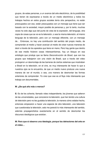 grupos, de estas personas, a un avance del arte electrónico, de la posibilidad
que tienen de expresarse a través de un medio electrónico y todos los
trabajos hechos en estos grupos sociales tenía otra perspectiva, no están
preocupados con eso, están preocupados con un mensaje que tiene que ser
basado con la sociedad, mayor posible de personas y, por lo tanto, muchas
veces ha sido algo que del punto de vista de la expresión, del lenguaje, otra
copia de cosas que se ve es la televisión, o sea la misma televisión, el mismo
lenguaje de la televisión, pero con un mensaje diferente, con un mensaje
de… Entonces, no hay una contribución del sentido del propio medio, de
comprender al medio y hacer avanzar al medio de crear nuevas maneras de
decir a través de los aparatos que tiene en mano. Pero hay gente que dentro
de ese medio hicieron cosas interesantísimas, hay un bloque en esa
antología que produje que se llama Deconstrucción de Brasil, que son los
grupos que trabajaron con una visión de Brasil, que a través del video
produjeron un desmontaje de las barreras de ciertos sistemas que mostraban
a Brasil en la televisión, en el cine, es muy interesante de hacer lo que a
nuestros ojos se le encuentra, de que un medio nuevo produce una nueva
manera de ver el mundo; o sea, una manera de desmontar las formas
anteriores de comprender. Yo creo que ese es el flujo más interesante que
trabaja con documentales.


M: ¿De qué año más o menos?


E: Es de los ochenta, llamado video independiente, los jóvenes que salieron
de las universidades, que conocieron la televisión, que han tenido una cultura
de televisión pero no les gustaba la televisión, la manera cómo estaba hecha,
entonces empezaron a hacer una especie de otra televisión, una televisión
que cuestionaba la televisión, esto me pareció lo más interesante del sentido,
además propagandística exactamente en el sentido de desmontar los
discursos ideológicos que existían.


M: Pero que sí observo una ideología, porque los detractores del arte en
el video…



                                                                           177
 