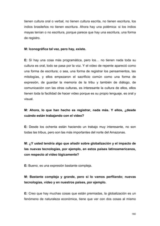 tienen cultura oral o verbal, no tienen cultura escrita, no tienen escritura, los
indios brasileños no tienen escritura. Ahora hay una polémica: si los indios
mayas tenían o no escritura, porque parece que hay una escritura, una forma
de registro.


M: Iconográfica tal vez, pero hay, existe.


E: Sí hay una cosa más programática, pero los… no tienen nada toda su
cultura es oral, todo se pasa por la voz. Y el video de repente apareció como
una forma de escritura; o sea, una forma de registrar los pensamientos, las
mitologías, y ellos empezaron el sacrificio común como una forma de
expresión, de guardar la memoria de la tribu y también de diálogo, de
comunicación con las otras culturas, es interesante la cultura de ellos, ellos
tienen toda la facilidad de hacer video porque es su propio lenguaje, es oral y
visual.


M: Ahora, lo que han hecho es registrar, nada más. Y ellos, ¿desde
cuándo están trabajando con el video?


E: Desde los ochenta están haciendo un trabajo muy interesante, no son
todas las tribus, pero son las más importantes del norte del Amazonas.


M: ¿Y usted tendría algo que añadir sobre globalización y el impacto de
las nuevas tecnologías, por ejemplo, en estos países latinoamericanos,
con respecto al video lógicamente?


E: Bueno, es una expresión bastante compleja.


M: Bastante compleja y grande, pero si lo vamos perfilando; nuevas
tecnologías, video y en nuestros países, por ejemplo.


E: Creo que hay muchas cosas que están premiadas, la globalización es un
fenómeno de naturaleza económica, tiene que ver con dos cosas al mismo



                                                                             180
 